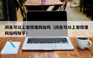 张家口闲鱼可以上架搭建网站吗（闲鱼可以上架搭建网站吗知乎）